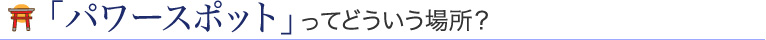 「パワースポット」ってどういう場所？