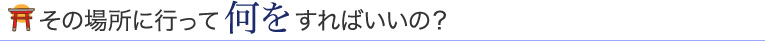 その場所に行って何をすればいいの？