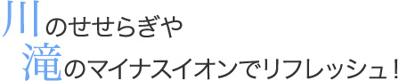 川のせせらぎや滝のマイナスイオンでリフレッシュ！