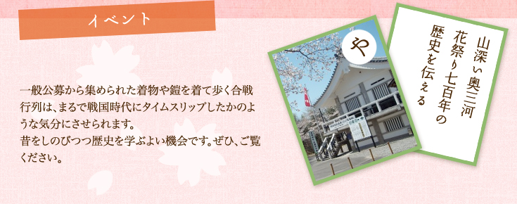 イベント 一般公募から集められた着物や鎧を着て歩く合戦行列は、まるで戦国時代にタイムスリップしたかのような気分にさせられます。昔をしのびつつ歴史を学ぶよい機会です。ぜひ、ご覧ください。