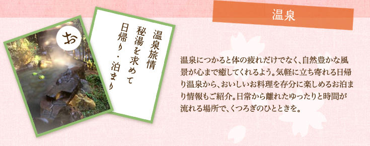 温泉 温泉につかると体の疲れだけでなく、自然豊かな風景が心まで癒してくれるよう。気軽に立ち寄れる日帰り温泉から、おいしいお料理を存分に楽しめるお泊まり情報もご紹介。日常から離れたゆったりと時間が流れる場所で、くつろぎのひとときを。