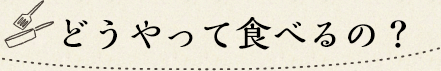 どうやって食べるの？
