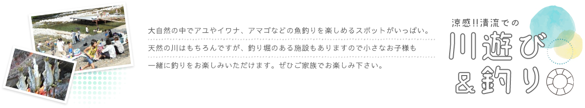 大自然の中でアユやイワナ、アマゴなどの魚釣りを楽しめるスポットがいっぱい。天然の川はもちろんですが、釣り堀のある施設もありますので小さなお子様も一緒に釣りをお楽しみいただけます。ぜひご家族でお楽しみ下さい。