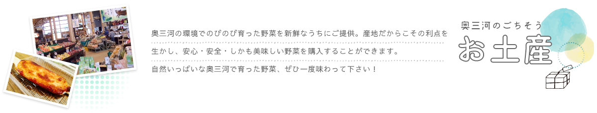 奥三河の環境でのびのび育った野菜を新鮮なうちにご提供。産地だからこその利点を生かし、安心・安全・しかも美味しい野菜を購入することができます。自然いっぱいな奥三河で育った野菜、ぜひ一度味わって下さい！