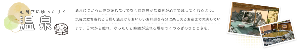 温泉につかると体の疲れだけでなく自然豊かな風景が心まで癒してくれるよう。気軽に立ち寄れる日帰り温泉からおいしいお料理を存分に楽しめるお宿まで充実しています。日常から離れ、ゆったりと時間が流れる場所でくつろぎのひとときを。