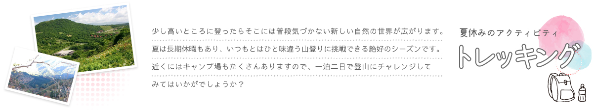 少し高いところに登ったらそこには普段気づかない新しい自然の世界が広がります。夏は長期休暇もあり、いつもとはひと味違う山登りに挑戦できる絶好のシーズンです。近くにはキャンプ場もたくさんありますので、一泊二日で登山にチャレンジしてみてはいかがでしょうか？