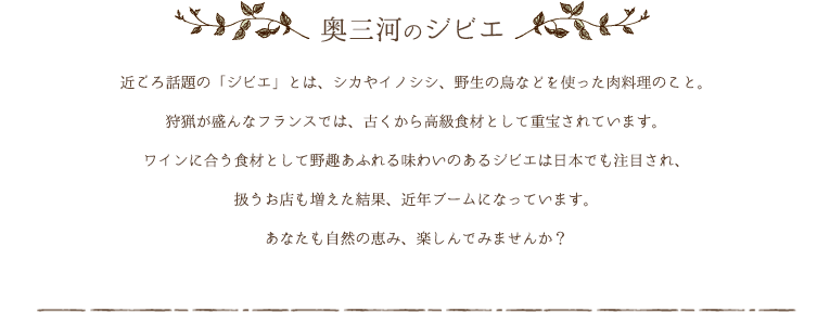 奥三河のジビエ　近ごろ話題の「ジビエ」とは、シカやイノシシ、野生の鳥などを使った肉料理のこと。狩猟が盛んなフランスでは、古くから高級食材として重宝されています。ワインに合う食材として野趣あふれる味わいのあるジビエは日本でも注目され、扱うお店も増えた結果、近年ブームになっています。あなたも自然の恵み、楽しんでみませんか？